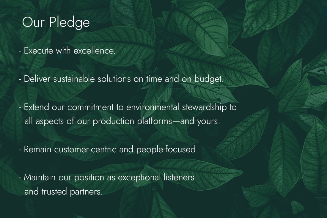 Our pledge: Execute with excellence; deliver sustainable solutions on time and on budget; extend environmental stewardship to our production platforms and yours; remain customer-centric and people-focused; and maintain our position as exceptional listeners and trusted partners.